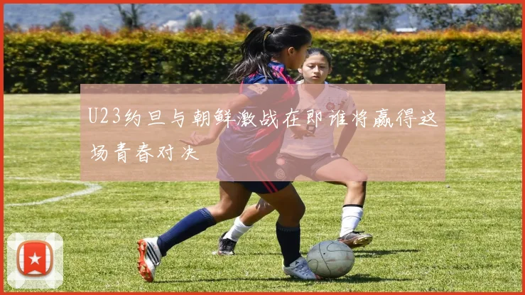 U23约旦与朝鲜激战在即谁将赢得这场青春对决