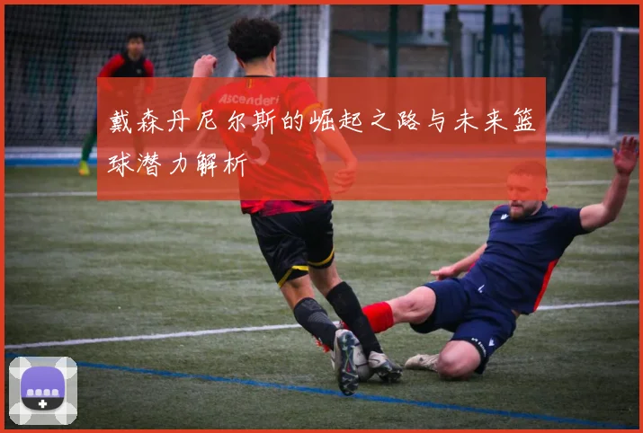 戴森丹尼尔斯的崛起之路与未来篮球潜力解析