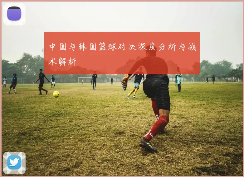 中国与韩国篮球对决深度分析与战术解析