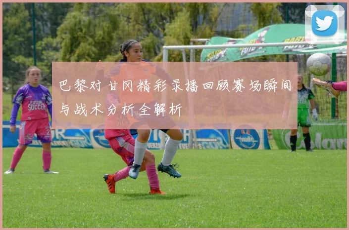 巴黎对甘冈精彩录播回顾赛场瞬间与战术分析全解析