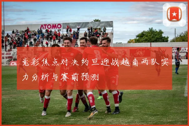 竞彩焦点对决约旦迎战越南两队实力分析与赛前预测