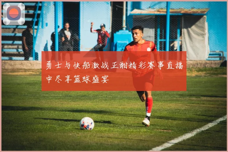 勇士与快船激战正酣精彩赛事直播中尽享篮球盛宴