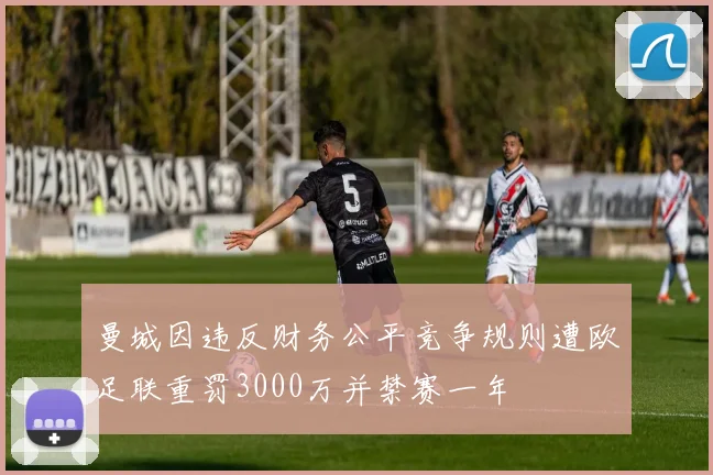 曼城因违反财务公平竞争规则遭欧足联重罚3000万并禁赛一年