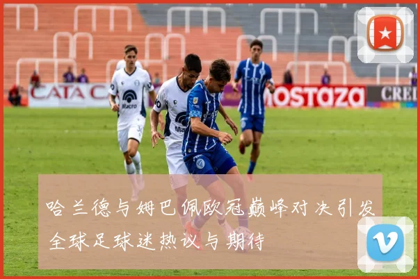 哈兰德与姆巴佩欧冠巅峰对决引发全球足球迷热议与期待