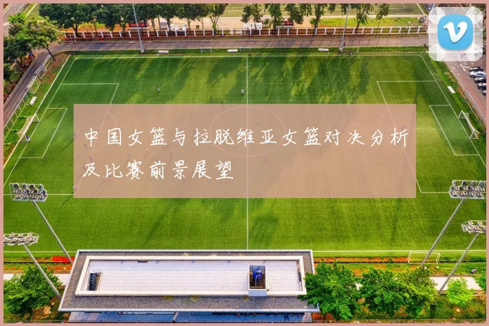 中国女篮与拉脱维亚女篮对决分析及比赛前景展望