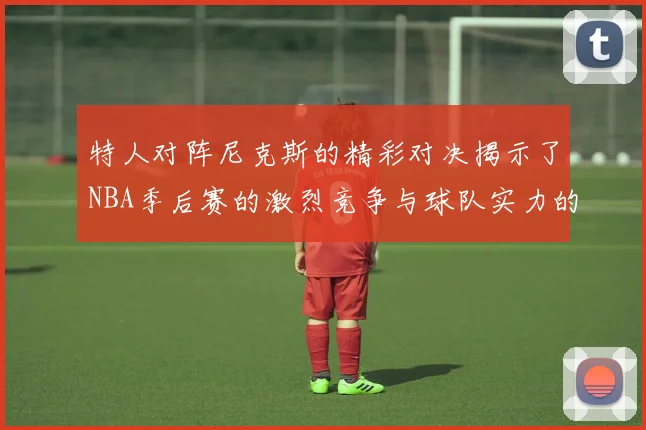 特人对阵尼克斯的精彩对决揭示了NBA季后赛的激烈竞争与球队实力的较量