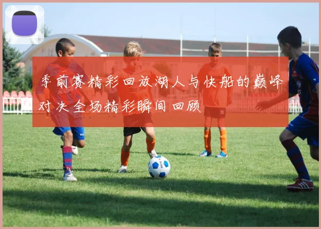 季前赛精彩回放湖人与快船的巅峰对决全场精彩瞬间回顾