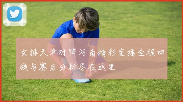 女排天津对阵河南精彩直播全程回顾与赛后分析尽在这里