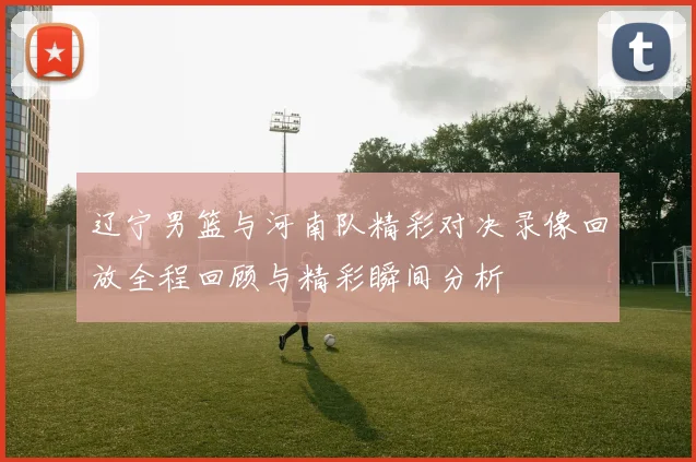 辽宁男篮与河南队精彩对决录像回放全程回顾与精彩瞬间分析