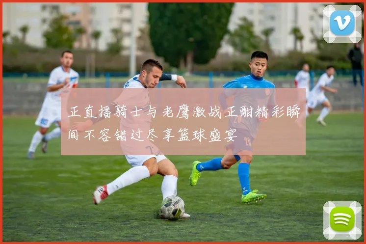 正直播骑士与老鹰激战正酣精彩瞬间不容错过尽享篮球盛宴