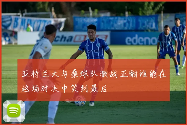 亚特兰大与桑球队激战正酣谁能在这场对决中笑到最后