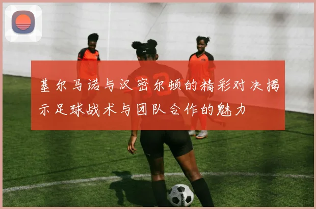 基尔马诺与汉密尔顿的精彩对决揭示足球战术与团队合作的魅力