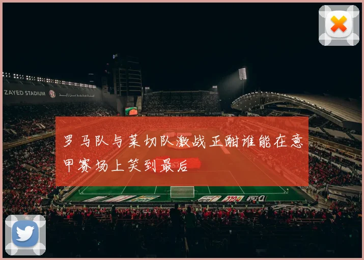 罗马队与莱切队激战正酣谁能在意甲赛场上笑到最后