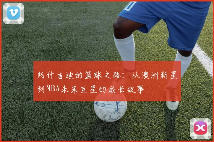 约什吉迪的篮球之路：从澳洲新星到NBA未来巨星的成长故事