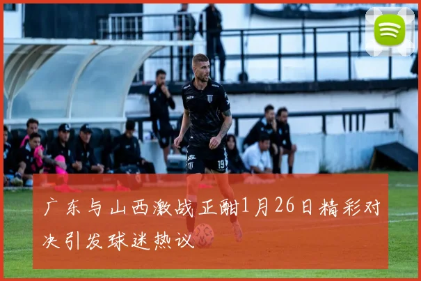 广东与山西激战正酣1月26日精彩对决引发球迷热议