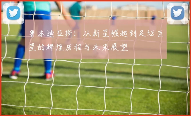 鲁本迪亚斯：从新星崛起到足坛巨星的辉煌历程与未来展望