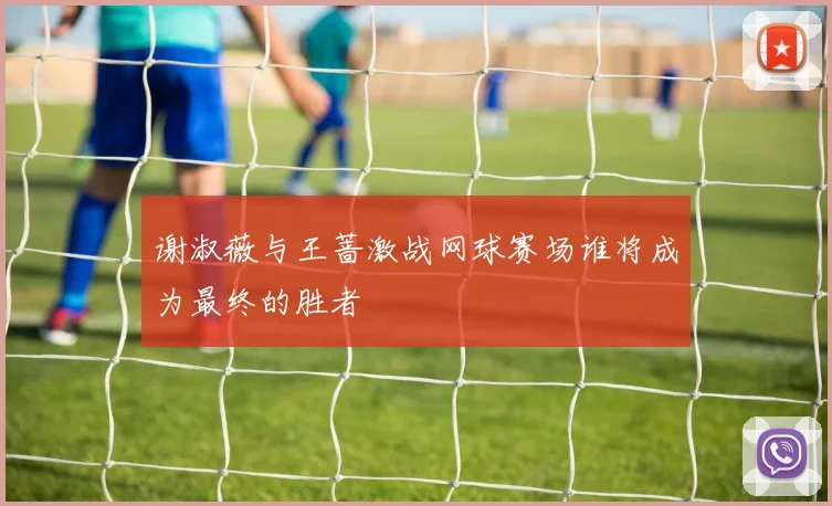 谢淑薇与王蔷激战网球赛场谁将成为最终的胜者