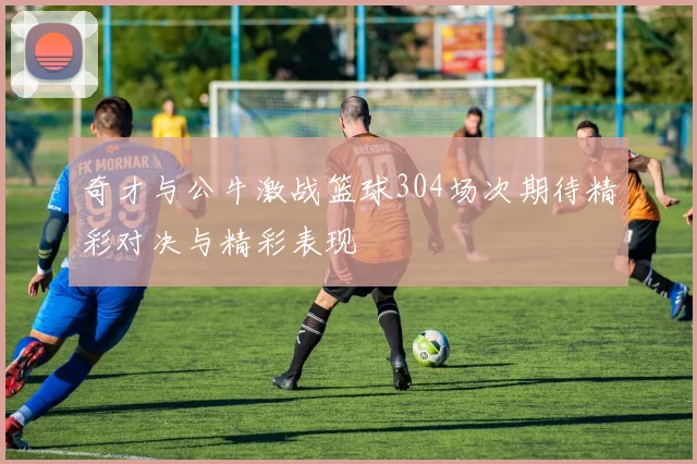 奇才与公牛激战篮球304场次期待精彩对决与精彩表现