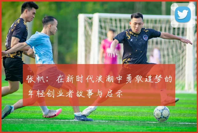 张帆：在新时代浪潮中勇敢追梦的年轻创业者故事与启示