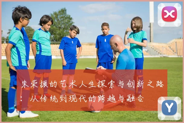 朱荣振的艺术人生探索与创新之路：从传统到现代的跨越与融合