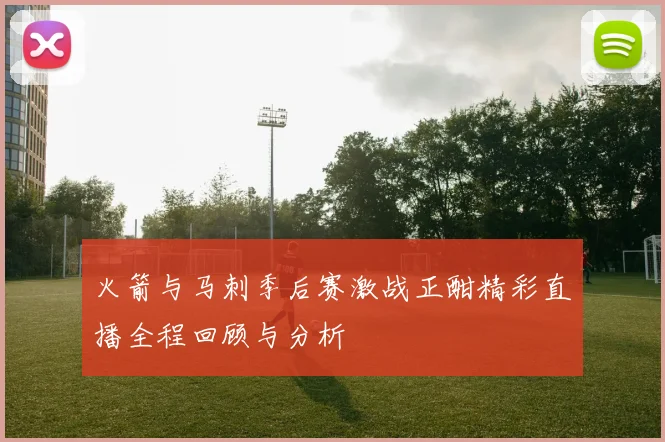 火箭与马刺季后赛激战正酣精彩直播全程回顾与分析
