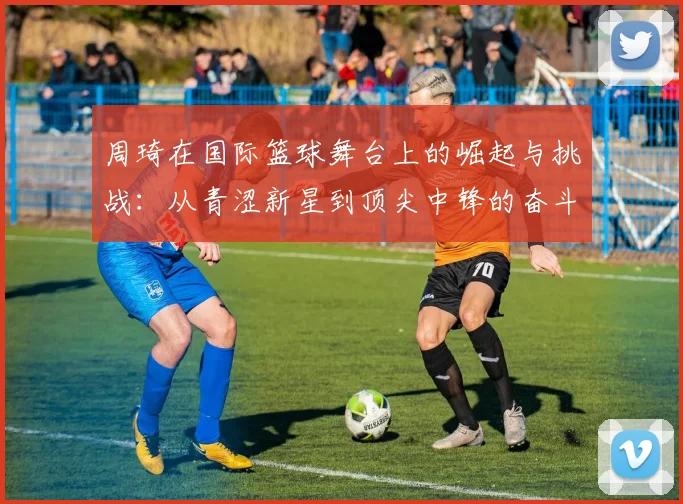 周琦在国际篮球舞台上的崛起与挑战：从青涩新星到顶尖中锋的奋斗历程