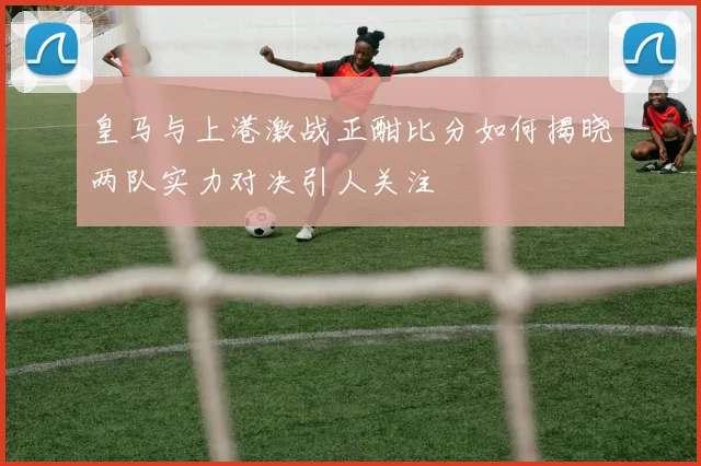 皇马与上港激战正酣比分如何揭晓两队实力对决引人关注