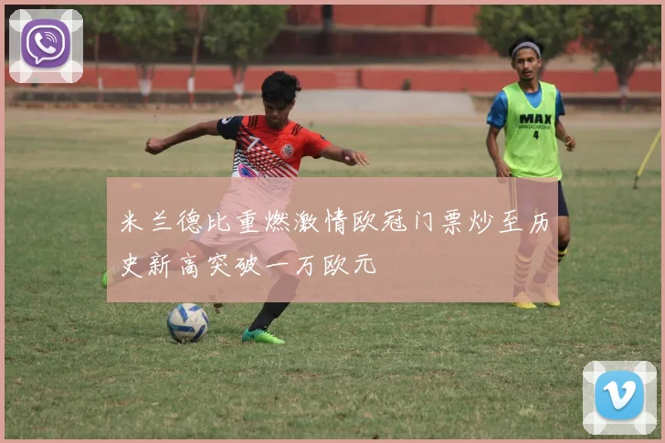 米兰德比重燃激情欧冠门票炒至历史新高突破一万欧元